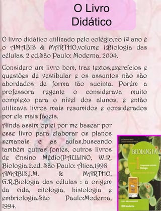 O Livro
                        Didático
O livro didático utilizado pelo colégio,no 1º ano é
o AMABIS & MARTHO,volume 1:Biologia das
células. 2 ed.São Paulo: Moderna, 2004.
Considero um livro bom, traz textos,exercícios e
questões de vestibular e os assuntos não são
abordados de forma tão sucinta. Porém a
professora regente o considerava muito
complexo para o nível dos alunos, e então
utilizava livros mais resumidos e considerados
por ela mais fáceis.
Ainda assim optei por me basear por
esse livro para elaborar os planos
semanais e as aulas,buscando
também outras fontes, outros livros
de Ensino Médio(PAULINO, W.R.
Biologia.2.ed. São Paulo: Ática,1998
AMABIS,J.M.          &      MARTHO,
G.R.Biologia das células : a origem
da vida, citologia, histologia e
embriologia.São        Paulo:Moderna,
1994.
 