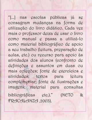 “[...] nas escolas públicas já se
consagram mudanças na forma de
utilização do livro didático. Cada vez
mais o professor deixa de usar o livro
como manual e passa a utilizá-lo
como material bibliográfico de apoio
a seu trabalho (leitura, preparação de
aulas, etc.) ou recurso para apoio às
atividades dos alunos (confronto de
definições e assuntos em duas ou
mais coleções; fonte de exercícios e
atividades;    textos    para   leitura
complementar; fonte de ilustrações e
imagens; material para consultas
bibliográficas etc.).”     (NETO     &
FRACALANZA ,2003).
 