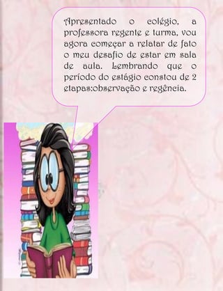 Apresentado o colégio, a
professora regente e turma, vou
agora começar a relatar de fato
o meu desafio de estar em sala
de aula. Lembrando que o
período do estágio constou de 2
etapas:observação e regência.
 