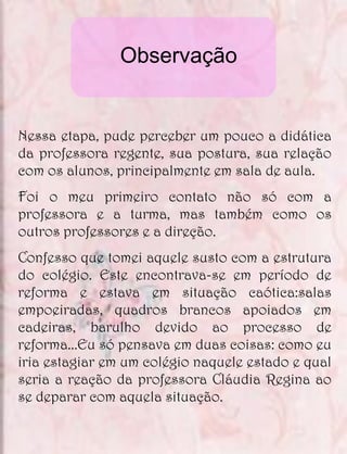 Observação


Nessa etapa, pude perceber um pouco a didática
da professora regente, sua postura, sua relação
com os alunos, principalmente em sala de aula.
Foi o meu primeiro contato não só com a
professora e a turma, mas também como os
outros professores e a direção.
Confesso que tomei aquele susto com a estrutura
do colégio. Este encontrava-se em período de
reforma e estava em situação caótica:salas
empoeiradas, quadros brancos apoiados em
cadeiras, barulho devido ao processo de
reforma...Eu só pensava em duas coisas: como eu
iria estagiar em um colégio naquele estado e qual
seria a reação da professora Cláudia Regina ao
se deparar com aquela situação.
 