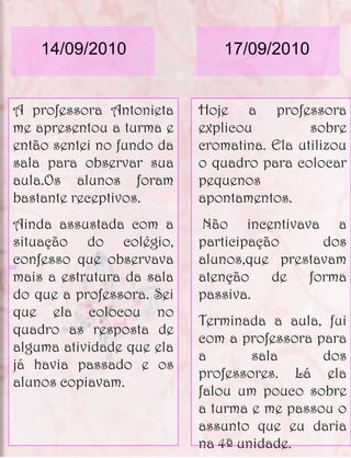 14/09/2010                17/09/2010


A professora Antonieta     Hoje a professora
me apresentou a turma e    explicou         sobre
então sentei no fundo da   cromatina. Ela utilizou
sala para observar sua     o quadro para colocar
aula.Os alunos foram       pequenos
bastante receptivos.       apontamentos.
Ainda assustada com a      Não incentivava a
situação do colégio,       participação     dos
confesso que observava     alunos,que prestavam
mais a estrutura da sala   atenção    de  forma
do que a professora. Sei   passiva.
que ela colocou no
                           Terminada a aula, fui
quadro as resposta de
                           com a professora para
alguma atividade que ela
                           a       sala      dos
já havia passado e os
                           professores. Lá ela
alunos copiavam.
                           falou um pouco sobre
                           a turma e me passou o
                           assunto que eu daria
                           na 4ª unidade.
 