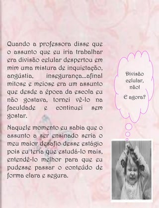 Quando a professora disse que
o assunto que eu iria trabalhar
era divisão celular despertou em
mim uma mistura de inquietação,
angústia,    insegurança...afinal   Divisão
                                    celular,
mitose e meiose era um assunto       não!
que desde a época da escola eu
                                    E agora?
não gostava, tornei vê-lo na
faculdade e continuei sem
gostar.
Naquele momento eu sabia que o
assunto a ser ensinado seria o
meu maior desafio desse estágio
pois eu teria que estudá-lo mais,
entendê-lo melhor para que eu
pudesse passar o conteúdo de
forma clara e segura.
 