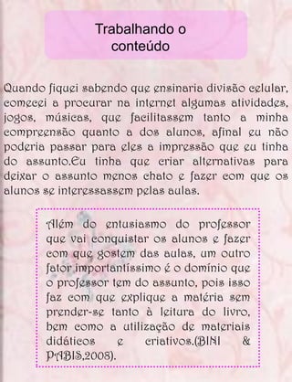 Trabalhando o
                  conteúdo

Quando fiquei sabendo que ensinaria divisão celular,
comecei a procurar na internet algumas atividades,
jogos, músicas, que facilitassem tanto a minha
compreensão quanto a dos alunos, afinal eu não
poderia passar para eles a impressão que eu tinha
do assunto.Eu tinha que criar alternativas para
deixar o assunto menos chato e fazer com que os
alunos se interessassem pelas aulas.

       Além do entusiasmo do professor
       que vai conquistar os alunos e fazer
       com que gostem das aulas, um outro
       fator importantíssimo é o domínio que
       o professor tem do assunto, pois isso
       faz com que explique a matéria sem
       prender-se tanto à leitura do livro,
       bem como a utilização de materiais
       didáticos    e     criativos.(BINI  &
       PABIS,2008).
 