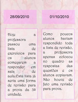 28/09/2010              01/10/2010



Hoje             a   Como        poucos
professora           alunos      haviam
passou       uma     respondido toda
lista          de    a lista de revisão,
exercícios para      a       professora
os        alunos     apenas colocou
começarem        a   no quadro as
responder      em    respostas      das
sala           de    questões e os
aula.Esta lista já   alunos copiavam.
seria uma forma      Não houve de
de revisão para      fato uma revisão
a prova da 3ª        para prova.
unidade.
 