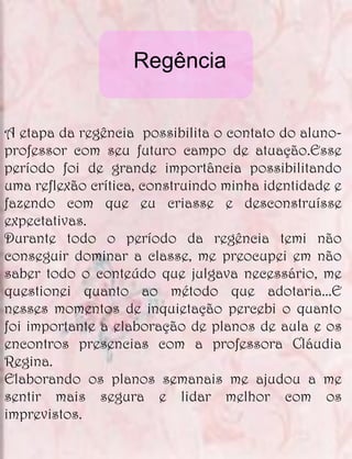 Regência


A etapa da regência possibilita o contato do aluno-
professor com seu futuro campo de atuação.Esse
período foi de grande importância possibilitando
uma reflexão crítica, construindo minha identidade e
fazendo com que eu criasse e desconstruísse
expectativas.
Durante todo o período da regência temi não
conseguir dominar a classe, me preocupei em não
saber todo o conteúdo que julgava necessário, me
questionei quanto ao método que adotaria...E
nesses momentos de inquietação percebi o quanto
foi importante a elaboração de planos de aula e os
encontros presencias com a professora Cláudia
Regina.
Elaborando os planos semanais me ajudou a me
sentir mais segura e lidar melhor com os
imprevistos.
 