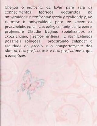 Chegou o momento de levar para sala os
conhecimentos      teóricos     adquiridos      na
universidade e confrontar teoria e realidade e, ao
retornar à universidade para os encontros
presenciais, eu e meus colegas, juntamente com a
professora Cláudia Regina, socializamos as
experiências, fizemos críticas e manifestamos
possíveis soluções,     procurando entender a
realidade da escola e o comportamento dos
alunos, dos professores e dos profissionais que
a compõem.
 