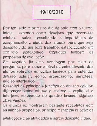 19/10/2010


Por ter sido o primeiro dia de aula com a turma,
iniciei expondo como desejava que ocorresse
minhas     aulas, ressaltando a importância da
compreensão e ajuda dos alunos para que seja
desenvolvido um bom trabalho, estabelecendo um
contrato pedagógico. Expliquei também as
propostas de avaliação.
Em seguida fiz uma sondagem por meio de
perguntas para saber o nível de entendimento dos
alunos sobre os conceitos básicos para entender
divisão celular, como: cromossomo, carioteca,
núcleo interfásico.
Ressaltei as principais funções da divisão celular,
diferenças entre mitose e meiose e expliquei a
interfase, colocando no quadro branco algumas
observações.
Os alunos se mostraram bastante receptivos com
as minhas propostas, principalmente em relação às

avaliações e as atividades a serem desenvolvidas.
 
