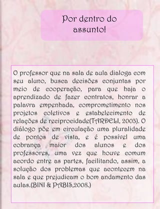 Por dentro do
                  assunto!



O professor que na sala de aula dialoga com
seu aluno, busca decisões conjuntas por
meio de cooperação, para que haja o
aprendizado de fazer contratos, honrar a
palavra empenhada, comprometimento nos
projetos coletivos e estabelecimento de
relações de reciprocidade(TARDELI, 2003). O
diálogo põe em circulação uma pluralidade
de pontos de vista, e é possível uma
cobrança maior dos alunos e dos
professores, uma vez que houve comum
acordo entre as partes, facilitando, assim, a
solução dos problemas que acontecem na
sala e que prejudicam o bom andamento das
aulas.(BINI & PABIS,2008.)
 