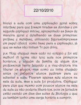 22/10/2010


Iniciei a aula com uma explicação geral sobre
interfase para que fossem tiradas as dúvidas e em
seguida expliquei mitose, apresentado as fases de
maneira geral e detalhando as duas primeiras:
prófase e metáfase, utilizando figuras(impressas
em papel ofício) como base para a explicação, já
que as salas não tinham Tv pen drive.
p.s: Hoje cheguei mais cedo no colégio e foi até
melhor! A turma não teve aula nos primeiros
horários, e alguém da família de algum dos
professores havia falecido e a vice-diretora iria
liberar os alunos, mas como eu tinha chegado
antes os próprios alunos pediram para eu
adiantar a aula. Ficaram apenas sete alunos na
sala de aula, mas a aula foi produtiva. Expliquei
para eles que mesmo com poucos alunos na sala
de aula eu não poderia liberá-los, pois os feriados
estão caindo em dias das aulas de Biologia e que
eu também tenho uma carga horária a cumprir.
 