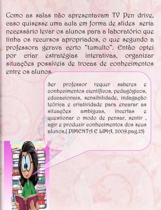 Como as salas não apresentavam TV Pen drive,
caso quisesse uma aula em forma de slides seria
necessário levar os alunos para a laboratório que
tinha os recursos apropriados, o que segundo a
professora gerava certo “tumulto”. Então optei
por criar estratégias interativas, organizar
situações possíveis de trocas de conhecimentos
entre os alunos.
             Ser professor requer saberes e
             conhecimentos científicos, pedagógicos,
             educacionais, sensibilidade, indagação
             teórica e criatividade para encarar as
             situações    ambíguas,     incertas  e
             questionar o modo de pensar, sentir ,
             agir e produzir conhecimentos dos seus
             alunos.( PIMENTA E LIMA, 2009.pag.15)
 