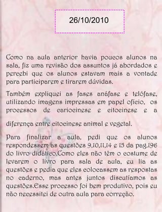 26/10/2010



Como na aula anterior havia poucos alunos na
sala, fiz uma revisão dos assuntos já abordados e
percebi que os alunos estavam mais a vontade
para participarem e tirarem dúvidas.
Também expliquei as fases anáfase e telófase,
utilizando imagens impressas em papel ofício, os
processos de cariocinese e citocinese e a

diferença entre citocinese animal e vegetal.
Para finalizar a aula, pedi que os alunos
respondessem as questões 9,10,11,14 e 15 da pag.196
do livro didático.Como eles não têm o costume de
levarem o livro para sala de aula, eu lia as
questões e pedia que eles colocassem as respostas
no caderno, mas antes juntos discutíamos as
questões.Esse processo foi bem produtivo, pois eu
não necessitei de outra aula para correção.
 