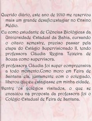 Querido diário, este ano de 2010 me reservou
  mais um grande desafio:estagiar no Ensino
  Médio.
Eu como estudante de Ciências Biológicas da
  Universidade Estadual da Bahia, cursando
  o oitavo semestre, preciso passar pela
  etapa do Estágio Supervisionado II, tendo
  professora Cláudia Regina Teixeira de
  Souza como supervisora.
A professora Cláudia foi super compreensiva
  a todo momento.Como moro em Feira de
  Santana ela, juntamente com o colegiado,
  liberou que eu estagiasse em minha cidade.
Dentre os colégios visitados, o que se
  encaixou na proposta da professora foi o
  Colégio Estadual de Feira de Santana.
 