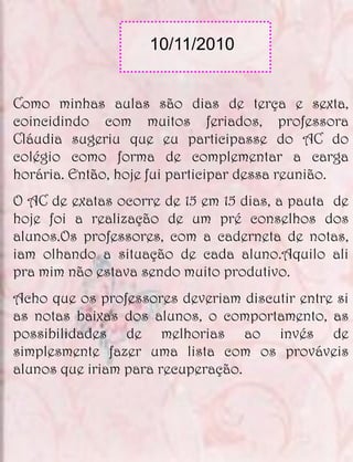 10/11/2010


Como minhas aulas são dias de terça e sexta,
coincidindo com muitos feriados, professora
Cláudia sugeriu que eu participasse do AC do
colégio como forma de complementar a carga
horária. Então, hoje fui participar dessa reunião.
O AC de exatas ocorre de 15 em 15 dias, a pauta de
hoje foi a realização de um pré conselhos dos
alunos.Os professores, com a caderneta de notas,
iam olhando a situação de cada aluno.Aquilo ali
pra mim não estava sendo muito produtivo.
Acho que os professores deveriam discutir entre si
as notas baixas dos alunos, o comportamento, as
possibilidades de melhorias ao invés de
simplesmente fazer uma lista com os prováveis
alunos que iriam para recuperação.
 