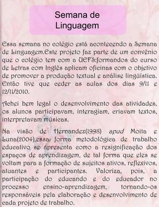 Semana de
                  Linguagem

Essa semana no colégio está acontecendo a Semana
de Linguagem.Este projeto faz parte de um convênio
que o colégio tem com a UEFS:formandos do curso
de Letras com Inglês aplicam oficinas com o objetivo
de promover a produção textual e análise lingüística.
Então tive que ceder as aulas dos dias 9/11 e
12/11/2010.
Achei bem legal o desenvolvimento das atividades,
os alunos participavam, interagiam, criavam textos,
interpretavam músicas.
Na visão de Hernandez(1998) apud Moita e
Luna(2004),essa forma metodológica de trabalho
educativo se apresenta como a resignificação dos
espaços de aprendizagem, de tal forma que eles se
voltam para a formação de sujeitos ativos, reflexivos,
atuantes e participantes. Valoriza, pois, a
participação do educando e do educador no
processo      ensino-aprendizagem,      tornando-os
responsáveis pela elaboração e desenvolvimento de
cada projeto de trabalho.
 