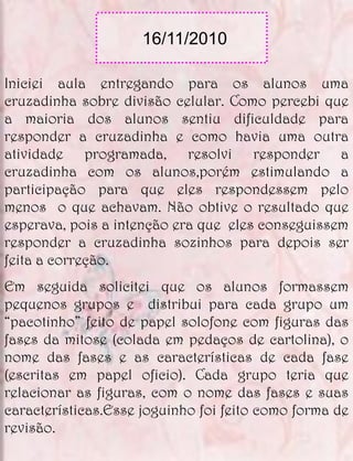 16/11/2010

Iniciei aula entregando para os alunos uma
cruzadinha sobre divisão celular. Como percebi que
a maioria dos alunos sentiu dificuldade para
responder a cruzadinha e como havia uma outra
atividade programada, resolvi responder a
cruzadinha com os alunos,porém estimulando a
participação para que eles respondessem pelo
menos o que achavam. Não obtive o resultado que
esperava, pois a intenção era que eles conseguissem
responder a cruzadinha sozinhos para depois ser
feita a correção.
Em seguida solicitei que os alunos formassem
pequenos grupos e distribui para cada grupo um
“pacotinho” feito de papel solofone com figuras das
fases da mitose (colada em pedaços de cartolina), o
nome das fases e as características de cada fase
(escritas em papel oficio). Cada grupo teria que
relacionar as figuras, com o nome das fases e suas
características.Esse joguinho foi feito como forma de
revisão.
 