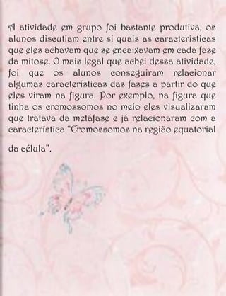 A atividade em grupo foi bastante produtiva, os
alunos discutiam entre si quais as características
que eles achavam que se encaixavam em cada fase
da mitose. O mais legal que achei dessa atividade,
foi que os alunos conseguiram relacionar
algumas características das fases a partir do que
eles viram na figura. Por exemplo, na figura que
tinha os cromossomos no meio eles visualizaram
que tratava da metáfase e já relacionaram com a
característica “Cromossomos na região equatorial

da célula”.
 