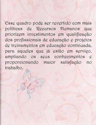 Esse quadro pode ser revertido com mais
políticas de Recursos Humanos que
priorizem investimentos em qualificação
dos profissionais de educação e projetos
de treinamentos em educação continuada,
para aqueles que já estão em serviço,
ampliando os seus conhecimentos e
proporcionando maior satisfação no
trabalho.
 