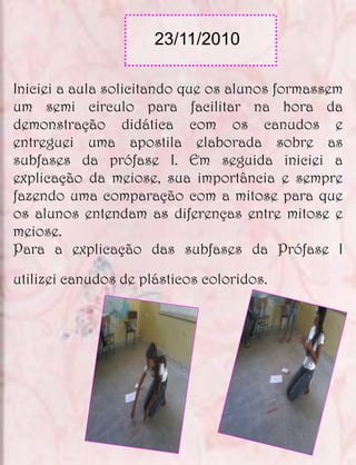 23/11/2010

Iniciei a aula solicitando que os alunos formassem
um semi circulo para facilitar na hora da
demonstração didática com os canudos e
entreguei uma apostila elaborada sobre as
subfases da prófase I. Em seguida iniciei a
explicação da meiose, sua importância e sempre
fazendo uma comparação com a mitose para que
os alunos entendam as diferenças entre mitose e
meiose.
Para a explicação das subfases da Prófase I

utilizei canudos de plásticos coloridos.
 