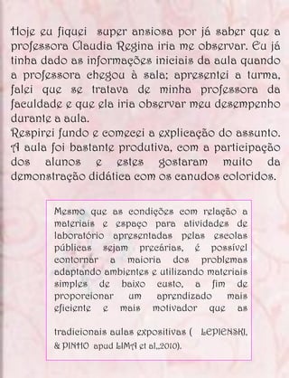 Hoje eu fiquei super ansiosa por já saber que a
professora Claudia Regina iria me observar. Eu já
tinha dado as informações iniciais da aula quando
a professora chegou à sala; apresentei a turma,
falei que se tratava de minha professora da
faculdade e que ela iria observar meu desempenho
durante a aula.
Respirei fundo e comecei a explicação do assunto.
A aula foi bastante produtiva, com a participação
dos alunos e estes gostaram muito da
demonstração didática com os canudos coloridos.

       Mesmo que as condições com relação a
       materiais e espaço para atividades de
       laboratório apresentadas pelas escolas
       públicas sejam precárias, é possível
       contornar a maioria dos problemas
       adaptando ambientes e utilizando materiais
       simples de baixo custo, a fim de
       proporcionar um aprendizado mais
       eficiente e mais motivador que as

       tradicionais aulas expositivas ( LEPIENSKI,
       & PINHO apud LIMA et al,,2010).
 