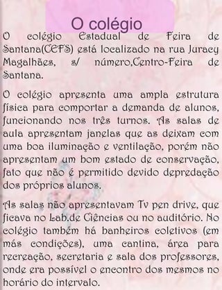 O colégio
O    colégio  Estadual     de   Feira    de
Santana(CEFS) está localizado na rua Juracy
Magalhães, s/ número,Centro-Feira de
Santana.
O colégio apresenta uma ampla estrutura
física para comportar a demanda de alunos,
funcionando nos três turnos. As salas de
aula apresentam janelas que as deixam com
uma boa iluminação e ventilação, porém não
apresentam um bom estado de conservação,
fato que não é permitido devido depredação
dos próprios alunos.
As salas não apresentavam Tv pen drive, que
ficava no Lab.de Ciências ou no auditório. No
colégio também há banheiros coletivos (em
más condições), uma cantina, área para
recreação, secretaria e sala dos professores,
onde era possível o encontro dos mesmos no
horário do intervalo.
 