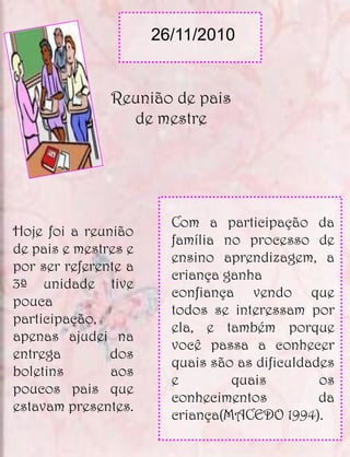 26/11/2010


               Reunião de pais
                 de mestre




                        Com a participação da
Hoje foi a reunião
                        família no processo de
de pais e mestres e
                        ensino aprendizagem, a
por ser referente a
                        criança ganha
3ª unidade tive
                        confiança vendo que
pouca
                        todos se interessam por
participação,
                        ela, e também porque
apenas ajudei na
                        você passa a conhecer
entrega        dos
                        quais são as dificuldades
boletins       aos
                        e        quais         os
poucos pais que
                        conhecimentos          da
estavam presentes.
                        criança(MACEDO 1994).
 