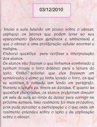 03/12/2010



 Iniciei a aula falando um pouco sobre o câncer,
expliquei os fatores que podem levar ao seu
aparecimento (fatores genéticos e ambientais) e
que o câncer é uma proliferação celular anormal e
maligna.
Elaborei questões para verificar a interpretação
dos alunos.
Os alunos não fizeram o que tínhamos combinado e
nenhum trouxe o livro didático para a leitura do
texto. Então solicitei que eles fizessem um
semicírculo, e como eu tinha levado o livro, os que
se sentiram á vontade iam lendo um parágrafo.
Durante a leitura eu tirava as dúvidas. E quanto às
questões elaboradas, os alunos preferiram discutir
em sala de aula ao invés de deixar para corrigir na
próxima semana. Isso realmente foi mais produtivo,
pois pude perceber a participação e o que cada um
realmente entendeu sobre o texto e da explicação
sobre o câncer.
 