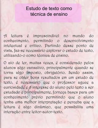 Estudo de texto como
              técnica de ensino



A leitura é imprescindível no mundo do
conhecimento, permitindo o desenvolvimento
intelectual e crítico. Partindo desse ponto de
vista, faz-se necessário explorar o estudo de texto,
utilizando-o como técnica de ensino.
O ato de ler, muitas vezes, é considerado pelos
alunos algo cansativo, principalmente quando se
torna algo imposto, obrigatório. Sendo assim,
para se obter bons resultados em um estudo de
texto, é necessário que o professor aguce a
curiosidade e o interesse do aluno pelo texto a ser
estudado e principalmente, forneça bases para um
conhecimento prévio permitindo que o aluno
tenha uma melhor interpretação e perceba que a
leitura é algo dinâmico, que possibilita uma
interação entre leitor-autor-texto.
 