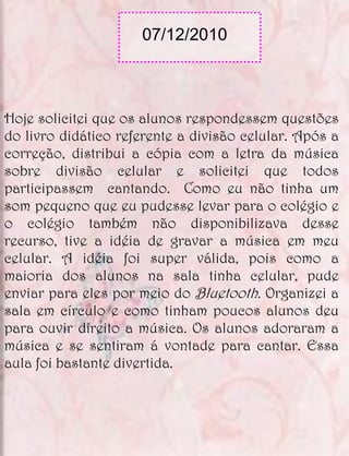 07/12/2010



Hoje solicitei que os alunos respondessem questões
do livro didático referente a divisão celular. Após a
correção, distribui a cópia com a letra da música
sobre divisão celular e solicitei que todos
participassem cantando. Como eu não tinha um
som pequeno que eu pudesse levar para o colégio e
o colégio também não disponibilizava desse
recurso, tive a idéia de gravar a música em meu
celular. A idéia foi super válida, pois como a
maioria dos alunos na sala tinha celular, pude
enviar para eles por meio do Bluetooth. Organizei a
sala em círculo e como tinham poucos alunos deu
para ouvir direito a música. Os alunos adoraram a
música e se sentiram á vontade para cantar. Essa
aula foi bastante divertida.
 