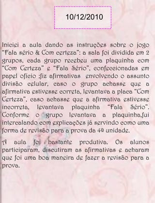 10/12/2010


Iniciei a aula dando as instruções sobre o jogo
“Fala sério & Com certeza”: a sala foi dividida em 2
grupos, cada grupo recebeu uma plaquinha com
“Com Certeza” e “Fala Sério”, confeccionadas em
papel ofício ;fiz afirmativas envolvendo o assunto
divisão celular, caso o grupo achasse que a
afirmativa estivesse correta, levantava a placa “Com
Certeza”, caso achasse que a afirmativa estivesse
incorreta, levantava plaquinha “Fala Sério”.
Conforme o grupo levantava a plaquinha,fui
intercalando com explicações já servindo como uma
forma de revisão para a prova da 4ª unidade.
A aula foi bastante produtiva. Os alunos
participaram, discutiram as afirmativas e acharam
que foi uma boa maneira de fazer a revisão para a
prova.
 