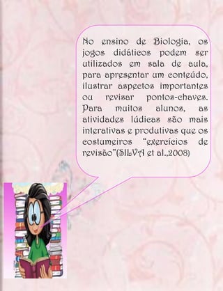 No ensino de Biologia, os
jogos didáticos podem ser
utilizados em sala de aula,
para apresentar um conteúdo,
ilustrar aspectos importantes
ou revisar pontos-chaves.
Para muitos alunos, as
atividades lúdicas são mais
interativas e produtivas que os
costumeiros “exercícios de
revisão”(SILVA et al.,2008)
 