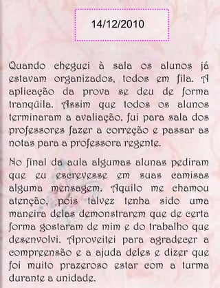 14/12/2010


Quando cheguei à sala os alunos já
estavam organizados, todos em fila. A
aplicação da prova se deu de forma
tranqüila. Assim que todos os alunos
terminaram a avaliação, fui para sala dos
professores fazer a correção e passar as
notas para a professora regente.
No final da aula algumas alunas pediram
que eu escrevesse em suas camisas
alguma mensagem. Aquilo me chamou
atenção, pois talvez tenha sido uma
maneira delas demonstrarem que de certa
forma gostaram de mim e do trabalho que
desenvolvi. Aproveitei para agradecer a
compreensão e a ajuda deles e dizer que
foi muito prazeroso estar com a turma
durante a unidade.
 