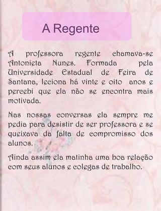 A Regente
A    professora   regente    chamava-se
Antonieta Nunes. Formada           pela
Universidade Estadual de Feira de
Santana, leciona há vinte e oito anos e
percebi que ela não se encontra mais
motivada.
Nas nossas conversas ela sempre me
pedia para desistir de ser professora e se
queixava da falta de compromisso dos
alunos.
Ainda assim ela matinha uma boa relação
com seus alunos e colegas de trabalho.
 