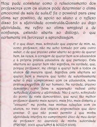 Hoje pude constatar como o relacionamento dos
professores com os alunos pode determinar o clima
emocional da sala de aula.E fiz o possível para esse
clima ser positivo, de apoio ao aluno e o reflexo
disso foi a afetividade construída.Quando eu digo
afetividade, me refiro ao clima amigável e de
confiança, estando aberta ao diálogo, o que
certamente irá favorecer a aprendizagem.
      E o que dizer, mas, sobretudo que esperar de mim, se,
      como professor, não me acho tomado por este outro
      saber, o de que preciso estar aberto ao gosto de querer
      bem, às vezes, à coragem de querer bem aos educandos
      e à própria prática educativa de que participo. Esta
      abertura ao querer bem não significa, na verdade, que,
      porque professor, me obrigo a querer bem a todos os
      alunos de maneira igual. Significa esta abertura ao
      querer bem a maneira que tenho de autenticamente
      selar o meu compromisso com os educandos, numa
      prática específica do ser humano. Na verdade, preciso
      descartar como falsa a separação radical entre
      seriedade docente e afetividade. Não é certo, sobretudo
      do ponto de vista democrático, que serei tão melhor
      professor quanto mais severo, mais frio, mais distante e
      “cinzento” me ponha nas minhas relações com os
      alunos, no trato dos objetos cognoscíveis que devo
      ensinar. O que não posso permitir é que minha
      afetividade interfira no cumprimento ético de meu dever
      de professor no exercício de minha autoridade
      (FREIRE, 2003 apud LIMA & SOUZA 2008).
 