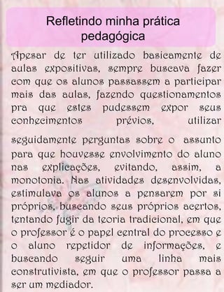 Refletindo minha prática
              pedagógica
Apesar de ter utilizado basicamente de
aulas expositivas, sempre buscava fazer
com que os alunos passassem a participar
mais das aulas, fazendo questionamentos
pra que estes pudessem expor seus
conhecimentos        prévios,    utilizar
seguidamente perguntas sobre o assunto
para que houvesse envolvimento do aluno
nas explicações, evitando, assim, a
monotonia. Nas atividades desenvolvidas,
estimulava os alunos a pensarem por si
próprios, buscando seus próprios acertos,
tentando fugir da teoria tradicional, em que
o professor é o papel central do processo e
o aluno repetidor de informações, e
buscando      seguir   uma      linha   mais
construtivista, em que o professor passa a
ser um mediador.
 