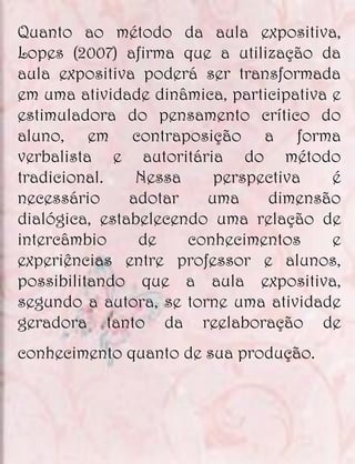 Quanto ao método da aula expositiva,
Lopes (2007) afirma que a utilização da
aula expositiva poderá ser transformada
em uma atividade dinâmica, participativa e
estimuladora do pensamento crítico do
aluno, em contraposição a forma
verbalista e autoritária do método
tradicional.    Nessa    perspectiva     é
necessário     adotar   uma     dimensão
dialógica, estabelecendo uma relação de
intercâmbio     de    conhecimentos      e
experiências entre professor e alunos,
possibilitando que a aula expositiva,
segundo a autora, se torne uma atividade
geradora tanto da reelaboração de
conhecimento quanto de sua produção.
 