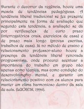 Durante o decorrer da regência, houve uma
mescla de tendências pedagógicas. A
tendência liberal tradicional se fez presente
principalmente na forma de avaliação que
segundo esta tendência, a avaliação se dá
por     verificações    de     curto    prazo
(interrogatórios orais, exercícios de casa) e
de prazo mais longo (provas escritas,
trabalhos de casa). Já no método de ensino e
relacionamento professor-aluno houve a
presença da tendência liberal renovada
progressivista, onde procurei acentuar a
importância do trabalho em grupo não
apenas como técnica, mas como condição do
desenvolvimento mental, e garantir um
relacionamento positivo com os alunos para
manter um clima harmonioso dentro da sala
de aula. (LUCKESI, 1994).
 