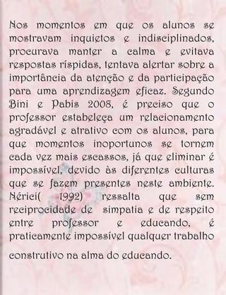 Nos momentos em que os alunos se
mostravam inquietos e indisciplinados,
procurava manter a calma e evitava
respostas ríspidas, tentava alertar sobre a
importância da atenção e da participação
para uma aprendizagem eficaz. Segundo
Bini e Pabis 2008, é preciso que o
professor estabeleça um relacionamento
agradável e atrativo com os alunos, para
que momentos inoportunos se tornem
cada vez mais escassos, já que eliminar é
impossível, devido às diferentes culturas
que se fazem presentes neste ambiente.
Nérici(   1992)    ressalta     que    sem
reciprocidade de simpatia e de respeito
entre    professor     e    educando,     é
praticamente impossível qualquer trabalho
construtivo na alma do educando.
 