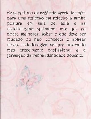 Esse período de regência serviu também
para uma reflexão em relação a minha
postura em sala de aula e as
metodologias aplicadas para que eu
possa melhorar, saber o que deve ser
mudado ou não, conhecer e aplicar
novas metodologias sempre buscando
meu crescimento profissional e a
formação da minha identidade docente.
 