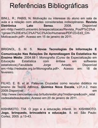 Referências Bibliográficas
BINI,L. R.; PABIS, N. Motivação ou interesse do aluno em sala de
aula e a relação com atitudes consideradas indisciplinares. Revista
Eletrônica        Lato         Sensu.        2008.       Disponível
em:<http://web03.unicentro.br/especializacao/Revista_Pos/P%C3%A
1ginas/3%20Edi%C3%A7%C3%A3o/Humanas/PDF/23-Ed3_CH-
MotivacaoIn.pdf>. Acesso em 15 de janeiro de 2011.



BRIGNOL, S. M. S.        Novas Tecnologias De Informação E
Comunicação Nas Relações De Aprendizagem Da Estatística No
Ensimo Médio .2004.68 f. Monografia (Curso de Especialização em
Educação        Estatística  com       ênfase     em   softwares
estatísticos),Faculdade      Jorge         Amado.     Disponível
em:<http://redeabe.org.br/Monografia.pdf>. Acesso em: 18 de
fevereiro.


FILHO, E. B. et al. Palavras Cruzadas como recurso didático no
ensino de Teoria Atômica. Química Nova Escola, v.31,n.2, maio
2009.Disponível                                                 em
:http://www.cienciamao.usp.br/tudo/exibir.php?midia=qne&cod=_relat
osdesaladeaulapalav. Acesso em:20 de janeiro de 2011.


KISHIMOTO, T.M. O jogo e a educação infantil. In: KISHIMOTO.
Jogo, brinquedo, brincadeira e educação. 8. ed. São Paulo:
Cortez, 2005. p.13-43.
 