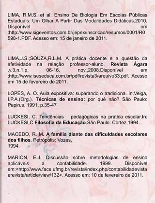 LIMA, R.M.S. et al. Ensino De Biologia Em Escolas Públicas
Estaduais: Um Olhar A Partir Das Modalidades Didáticas.2010.
Disponível                                                  em
:http://www.sigeventos.com.br/jepex/inscricao/resumos/0001/R0
598-1.PDF. Acesso em: 15 de janeiro de 2011.



LIMA,J.S.;SOUZA,R.L.M. A prática docente e a questão da
afetividade na relação professor-aluno. Revista Ágara
,v.3,n.1,p.       06-16,       nov.,2008.Disponível         em
:http://www.iseseduca.com.br/pdf/revista3/arquivo33.pdf. Acesso
em 15 de fevereiro de 2011.

LOPES, A. O. Aula expositiva: superando o tradiciona. In:Veiga,
I.P.A.(Org.). Técnicas de ensino: por quê não? São Paulo:
Papirus, 1991. p.35-47

LUCKESI, C. Tendências pedagógicas na pratica escolar.In:
LUCKESI,C Filosofia da Educação.São Paulo: Cortez,1994.

MACEDO, R. M. A família diante das dificuldades escolares
dos filhos. Petrópolis: Vozes,
1994.

MARION, E.J. Discussão sobre metodologias de ensino
aplicáveis        a     contabilidade.     1999.       Disponível
em:<http://www.face.ufmg.br/revista/index.php/contabilidadevista
erevista/article/view/132>. Acesso em: 10 de fevereiro de 2011.


.
 