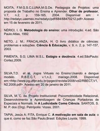 MOITA, F.M.G.S.C;LUNA,M.G.De. Pedagogia de Projetos: uma
proposta de Trabalho no Ensina e Aprender. Olhar de professor,
V.7,     n.2,    p.  159-165,     2004.    Disponível   em:   <
http://redalyc.uaemex.mx/redalyc/pdf/684/68470212.pdf>.Acesso
em 15 de fevereiro de 2011.

NÉRICI, I. G. Metodologia do ensino: uma introdução. 4.ed. São
Paulo:Atlas, 1992.

NETO, J. M.; FRACALANZA, H. O livro didático de ciências:
problemas e soluções. Ciência & Educação, v. 9, n. 2, p. 147-157,
2003.

PIMENTA, S.G; LIMA M.S.L. Estágio e docência. 4.ed.SãoPaulo:
Cortez,2009.



SILVA,T.D. et al. Jogos Virtuais no Ensino:Usando a dengue
modelo.     R.B.E.C.T,     v.1,n.2,    mai/ago,2008.     Disponível
em:<http://www.pg.utfpr.edu.br/ppgect/revista/2008/vol2/RBECT,V1,
N2,2008.pdf>. Acesso em 20 de janeiro de 2011.


SILVA, M. C. da. Projeto Institucional: Psicomotricidade Relacional,
Desenvolvimento e Aprendizagem de Crianças Portadoras de
Especiais e Normais. In A Ludicidade Como Ciência. SANTOS, S.
M. P. dos (Org). Petrópolis: Vozes, 2001.

TAPIA, Jesús A; FITA, Enrique C. A motivação em sala de aula: o
que é, como se faz.São Paulo,Brasil: Edições Loyola, 1999.
 