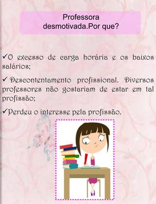 Professora
            desmotivada.Por que?



O excesso de carga horária e os baixos
salários;
 Descontentamento profissional. Diversos
professores não gostariam de estar em tal
profissão;
Perdeu o interesse pela profissão.
 
