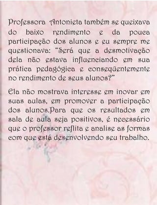 Professora Antonieta também se queixava
do baixo rendimento e da pouca
participação dos alunos e eu sempre me
questionava: “Será que a desmotivação
dela não estava influenciando em sua
prática pedagógica e conseqüentemente
no rendimento de seus alunos?”
Ela não mostrava interesse em inovar em
suas aulas, em promover a participação
dos alunos.Para que os resultados em
sala de aula seja positivos, é necessário
que o professor reflita e analise as formas
com que está desenvolvendo seu trabalho.
 