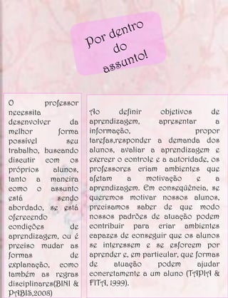 O          professor
necessita              Ao       definir     objetivos      de
desenvolver       da   aprendizagem,       apresentar       a
melhor         forma   informação,                    propor
possível         seu   tarefas,responder a demanda dos
trabalho, buscando     alunos, avaliar a aprendizagem e
discutir com os        exercer o controle e a autoridade, os
próprios     alunos,   professores criam ambientes que
tanto a maneira        afetam     a     motivação     e     a
como o assunto         aprendizagem. Em conseqüência, se
está          sendo    queremos motivar nossos alunos,
abordado, se está      precisamos saber de que modo
oferecendo             nossos padrões de atuação podem
condições         de   contribuir para criar ambientes
aprendizagem, ou é     capazes de conseguir que os alunos
preciso mudar as       se interessem e se esforcem por
formas            de   aprender e, em particular, que formas
explanação, como       de     atuação     podem        ajudar
também as regras       concretamente a um aluno (TAPIA &
disciplinares(BINI &   FITA, 1999).
PABIS,2008)
 