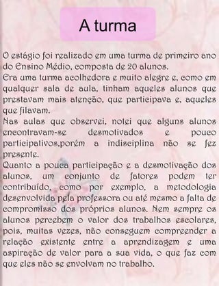 A turma
O estágio foi realizado em uma turma de primeiro ano
do Ensino Médio, composta de 20 alunos.
Era uma turma acolhedora e muito alegre e, como em
qualquer sala de aula, tinham aqueles alunos que
prestavam mais atenção, que participava e, aqueles
que filavam.
Nas aulas que observei, notei que alguns alunos
encontravam-se        desmotivados      e     pouco
participativos,porém a indisciplina não se fez
presente.
Quanto a pouca participação e a desmotivação dos
alunos, um conjunto de fatores podem ter
contribuído, como por exemplo, a metodologia
desenvolvida pela professora ou até mesmo a falta de
compromisso dos próprios alunos. Nem sempre os
alunos percebem o valor dos trabalhos escolares,
pois, muitas vezes, não conseguem compreender a
relação existente entre a aprendizagem e uma
aspiração de valor para a sua vida, o que faz com
que eles não se envolvam no trabalho.
 