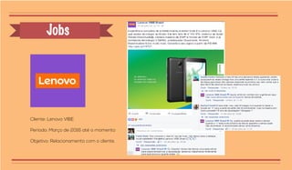 Jobs
Cliente: Lenovo VIBE
Período: Março de 2016 até o momento
Objetivo: Relacionamento com o cliente.
 