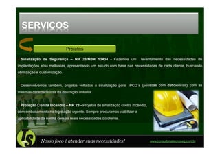 SERVIÇOS

                             Projetos

 Sinalização de Segurança – NR 26/NBR 13434 - Fazemos um                levantamento das necessidades de
implantações e/ou melhorias, apresentando um estudo com base nas necessidades de cada cliente, buscando
otimização e customização.


 Desenvolvemos também, projetos voltados a sinalização para PCD´s (pessoas com deficiências) com as
mesmas características da descrição anterior.


 Proteção Contra Incêndio – NR 23 - Projetos de sinalização contra incêndio,
com embasamento na legislação vigente. Sempre procuramos viabilizar a
aplicabilidade da norma com as reais necessidades do cliente.




              Nosso foco é atender suas necessidades!                          www.consultoriatecnoseg.com.br
 