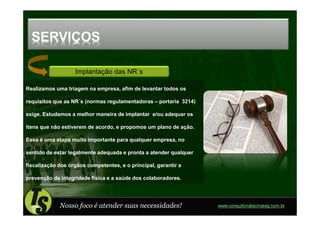 SERVIÇOS

                   Implantação das NR´s

Realizamos uma triagem na empresa, afim de levantar todos os

requisitos que as NR´s (normas regulamentadoras – portaria 3214)

exige. Estudamos a melhor maneira de implantar e/ou adequar os

itens que não estiverem de acordo, e propomos um plano de ação.

Essa é uma etapa muito importante para qualquer empresa, no

sentido de estar legalmente adequada e pronta a atender qualquer

fiscalização dos órgãos competentes, e o principal, garantir a

prevenção da integridade física e a saúde dos colaboradores.




             Nosso foco é atender suas necessidades!               www.consultoriatecnoseg.com.br
 