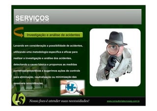 SERVIÇOS

           Investigação e análise de acidentes


Levando em consideração a possibilidade de acidentes,

utilizando uma metodologia específica e eficaz para

realizar a investigação e análise dos acidentes,

detectando a causa básica e propomos as medidas

corretivas/preventivas e sugerimos ações de controle

para eliminação, neutralização ou minimização das

possíveis reincidências.




             Nosso foco é atender suas necessidades!    www.consultoriatecnoseg.com.br
 