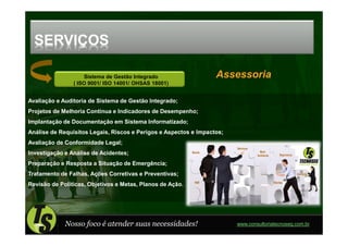 SERVIÇOS

                    Sistema de Gestão Integrado                   Assessoria
                ( ISO 9001/ ISO 14001/ OHSAS 18001)


Avaliação e Auditoria de Sistema de Gestão Integrado;
Projetos de Melhoria Contínua e Indicadores de Desempenho;
Implantação de Documentação em Sistema Informatizado;
Análise de Requisitos Legais, Riscos e Perigos e Aspectos e Impactos;
Avaliação de Conformidade Legal;
Investigação e Análise de Acidentes;
Preparação e Resposta a Situação de Emergência;
Tratamento de Falhas, Ações Corretivas e Preventivas;
Revisão de Políticas, Objetivos e Metas, Planos de Ação.




             Nosso foco é atender suas necessidades!                    www.consultoriatecnoseg.com.br
 